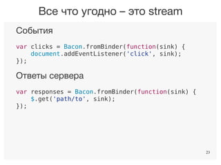 23
События
var clicks = Bacon.fromBinder(function(sink) {
document.addEventListener('click', sink);
});
Ответы сервера
var responses = Bacon.fromBinder(function(sink) {
$.get('path/to', sink);
});
Таймер
var ticks = Bacon.fromBinder(function(sink) {
setInterval(sink, 1000);
});
Все что угодно – это stream
23
 