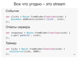 24
События
var clicks = Bacon.fromBinder(function(sink) {
document.addEventListener('click', sink);
});
Ответы сервера
var responses = Bacon.fromBinder(function(sink) {
$.get('path/to', sink);
});
Таймер
var ticks = Bacon.fromBinder(function(sink) {
setInterval(sink, 1000);
});
Все что угодно – это stream
24
 