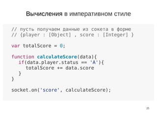 25
// пусть получаем данные из сокета в форме
// {player : [Object] , score : [Integer] }
var totalScore = 0;
function calculateScore(data){
if(data.player.status == 'A'){
totalScore += data.score
}
}
socket.on('score', calculateScore);
Вычисления в императивном стиле
 
