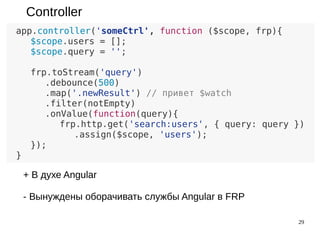 29
Controller
app.controller('someCtrl', function ($scope, frp){
$scope.users = [];
$scope.query = '';
frp.toStream($scope, 'query')
.debounce(500)
.map('.newResult') // привет $watch
.filter(notEmpty)
.onValue(function(query){
frp.http.get('search:users', { query: query })
.assign($scope, 'users');
});
}
+ В духе Angular
- Вынуждены оборачивать службы Angular в FRP
 