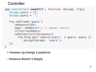 30
Controller
app.controller('someCtrl', function ($scope, frp){
$scope.users = [];
$scope.query = '';
frp.toStream($scope, 'query')
.debounce(500)
.map('.newResult') // привет $watch
.filter(notEmpty)
.onValue(function(query){
frp.http.get('search:users', { query: query })
.assign($scope, 'users');
});
}
+ Никаких ng-change в разметке
- Неявные $watch и $apply
 