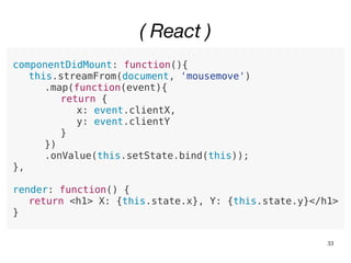 33
( React )
componentDidMount: function(){
this.streamFrom(document, 'mousemove')
.map(function(event){
return {
x: event.clientX,
y: event.clientY
}
})
.onValue(this.setState.bind(this));
},
render: function() {
return <h1> X: {this.state.x}, Y: {this.state.y}</h1>
}
 