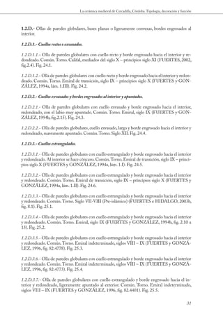 La cerámica medieval de Cercadilla, Córdoba. Tipología, decoración y función



1.2.D.- Ollas de paredes globulares, bases planas o ligeramente convexas, bordes engrosados al
interior.

1.2.D.1.- Cuellos rectos o exvasados.

1.2.D.1.1.- Olla de paredes globulares con cuello recto y borde engrosado hacia el interior y re-
dondeado. Común. Torno. Califal, mediados del siglo X – principios siglo XI (FUERTES, 2002,
fig.2.4). Fig. 24.1.

1.2.D.1.2.- Olla de paredes globulares con cuello recto y borde engrosado hacia el interior y redon-
deado. Común. Torno. Emiral de transición, siglo IX – principios siglo X (FUERTES y GON-
ZÁLEZ, 1994a, lám. 1.III). Fig. 24.2.

1.2.D.2.- Cuellos exvasados y bordes engrosados al interior y apuntados.

1.2.D.2.1.- Olla de paredes globulares con cuello exvasado y borde engrosado hacia el interior,
redondeado, con el labio muy apuntado. Común. Torno. Emiral, siglo IX (FUERTES y GON-
ZÁLEZ, 1994b, fig.2.15). Fig. 24.3.

1.2.D.2.2.- Olla de paredes globulares, cuello exvasado, largo y borde engrosado hacia el interior y
redondeado, suavemente apuntado. Común. Torno. Siglo XII. Fig. 24.4.

1.2.D.3.- Cuellos estrangulados.

1.2.D.3.1.- Olla de paredes globulares con cuello estrangulado y borde engrosado hacia el interior
y redondeado. Al interior se hace cóncavo. Común. Torno. Emiral de transición, siglo IX – princi-
pios siglo X (FUERTES y GONZÁLEZ, 1994a, lám. 1.I). Fig. 24.5.

1.2.D.3.2.- Olla de paredes globulares con cuello estrangulado y borde engrosado hacia el interior
y redondeado. Común. Torno. Emiral de transición, siglo IX – principios siglo X (FUERTES y
GONZÁLEZ, 1994a, lám. 1.II). Fig. 24.6.

1.2.D.3.3.- Olla de paredes globulares con cuello estrangulado y borde engrosado hacia el interior
y redondeado. Común. Torno. Siglo VII-VIII (Pre-islámico) (FUERTES e HIDALGO, 2003b,
fig. 8.1). Fig. 25.1.

1.2.D.3.4.- Olla de paredes globulares con cuello estrangulado y borde engrosado hacia el interior
y redondeado. Común. Torno. Emiral, siglo IX (FUERTES y GONZÁLEZ, 1994b, fig. 2.10 a
13). Fig. 25.2.

1.2.D.3.5.- Olla de paredes globulares con cuello estrangulado y borde engrosado hacia el interior
y redondeado. Común. Torno. Emiral indeterminado, siglos VIII – IX (FUERTES y GONZÁ-
LEZ, 1996, fig. 82.4778). Fig. 25.3.

1.2.D.3.6.- Olla de paredes globulares con cuello estrangulado y borde engrosado hacia el interior
y redondeado. Común. Torno. Emiral indeterminado, siglos VIII – IX (FUERTES y GONZÁ-
LEZ, 1996, fig. 82.4773). Fig. 25.4.

1.2.D.3.7.- Olla de paredes globulares con cuello estrangulado y borde engrosado hacia el in-
terior y redondeado, ligeramente apuntado al exterior. Común. Torno. Emiral indeterminado,
siglos VIII – IX (FUERTES y GONZÁLEZ, 1996, fig. 82.4401). Fig. 25.5.

                                                                                                           31
 