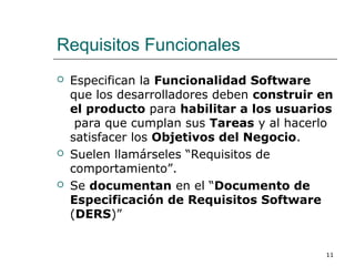 Requisitos Funcionales
 Especifican la Funcionalidad Software
que los desarrolladores deben construir en
el producto para habilitar a los usuarios
para que cumplan sus Tareas y al hacerlo
satisfacer los Objetivos del Negocio.
 Suelen llamárseles “Requisitos de
comportamiento”.
 Se documentan en el “Documento de
Especificación de Requisitos Software
(DERS)”
11
 