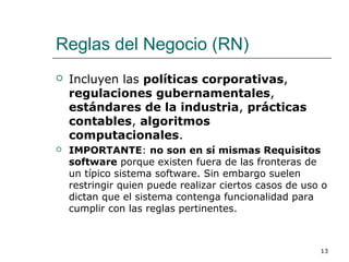 Reglas del Negocio (RN)
 Incluyen las políticas corporativas,
regulaciones gubernamentales,
estándares de la industria, prácticas
contables, algoritmos
computacionales.
 IMPORTANTE: no son en sí mismas Requisitos
software porque existen fuera de las fronteras de
un típico sistema software. Sin embargo suelen
restringir quien puede realizar ciertos casos de uso o
dictan que el sistema contenga funcionalidad para
cumplir con las reglas pertinentes.
13
 