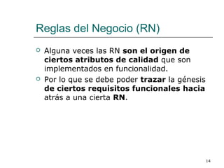 Reglas del Negocio (RN)
 Alguna veces las RN son el origen de
ciertos atributos de calidad que son
implementados en funcionalidad.
 Por lo que se debe poder trazar la génesis
de ciertos requisitos funcionales hacia
atrás a una cierta RN.
14
 