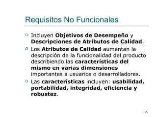 Requisitos No Funcionales
 Incluyen Objetivos de Desempeño y
Descripciones de Atributos de Calidad.
 Los Atributos de Calidad aumentan la
descripción de la funcionalidad del producto
describiendo las características del
mismo en varias dimensiones
importantes a usuarios o desarrolladores.
 Las características incluyen: usabilidad,
portabilidad, integridad, eficiencia y
robustez.
15
 