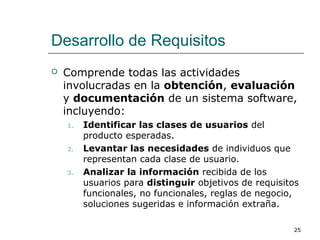 Desarrollo de Requisitos
 Comprende todas las actividades
involucradas en la obtención, evaluación
y documentación de un sistema software,
incluyendo:
1. Identificar las clases de usuarios del
producto esperadas.
2. Levantar las necesidades de individuos que
representan cada clase de usuario.
3. Analizar la información recibida de los
usuarios para distinguir objetivos de requisitos
funcionales, no funcionales, reglas de negocio,
soluciones sugeridas e información extraña.
25
 