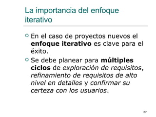 La importancia del enfoque
iterativo
 En el caso de proyectos nuevos el
enfoque iterativo es clave para el
éxito.
 Se debe planear para múltiples
ciclos de exploración de requisitos,
refinamiento de requisitos de alto
nivel en detalles y confirmar su
certeza con los usuarios.
27
 