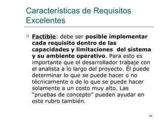 Características de Requisitos
Excelentes
 Factible: debe ser posible implementar
cada requisito dentro de las
capacidades y limitaciones del sistema
y su ambiente operativo. Para esto es
importante que el desarrollador trabaje con
el analista a lo largo del proyecto. Él puede
determinar lo que se puede hacer o no
técnicamente o de lo que se puede hacer
solamente a un costo muy alto. Las
“pruebas de concepto” pueden ayudar en
este rubro también.
36
 