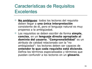 Características de Requisitos
Excelentes
 No ambiguos: todos los lectores del requisito
deben llegar a una única interpretación
consistente de él, pero el lenguaje natural es muy
propenso a la ambigüedad.
 Los requisitos se deben escribir de forma simple,
concisa, en un lenguaje directo apropiado al
dominio del usuario. “Comprensibilidad” es un
atributo de calidad relacionado con la “no
ambigüedad”: los lectores deben ser capaces de
entender lo que cada requisito está diciendo.
Defina los términos especializados y términos que
puedan confundir a los lectores en un glosario.
39
 