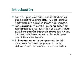 Introducción
 Parte del problema que presenta Gerhard es
que no distingue entre RN, RU y RF, porque
finalmente él no será un usuario del sistema.
 Los usuarios, en cambio, pueden describir
las tareas que realizarán con el sistema, pero
quizá no podrán describir todos los RF que
los desarrolladores deben implementar para
posibilitar dichas tareas.
 El involucramiento comprometido del
usuario es fundamental para el éxito del
sistema (práctica común en métodos ágiles).
49
 
