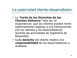 La paternidad cliente-desarrollador
 La “Carta de los Derechos de los
Clientes Software” lista las 10
expectativas que los clientes pueden tener
legítimamente respecto a sus interacciones
con los clientes y los desarrolladores
durante las actividades de Ingeniería de
Requisitos.
 Cada derecho del cliente implica una
responsabilidad de los desarrolladores o
analistas.
53
 