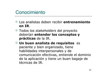 Conocimiento
 Los analistas deben recibir entrenamiento
en IR.
 Todos los stakeholders del proyecto
deberían entender los conceptos y
prácticas de la IR.
 Un buen analista de requisitos es
paciente y bien organizado, tiene
habilidades interpersonales y de
comunicación efectivas, entiende el dominio
de la aplicación y tiene un buen bagaje de
técnicas de IR.
65
 