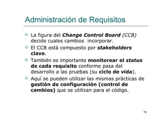 Administración de Requisitos
 La figura del Change Control Board (CCB)
decide cuales cambios incorporar.
 El CCB está compuesto por stakeholders
clave.
 También es importante monitorear el status
de cada requisito conforme pasa del
desarrollo a las pruebas (su ciclo de vida).
 Aquí se pueden utilizar las mismas prácticas de
gestión de configuración (control de
cambios) que se utilizan para el código.
76
 