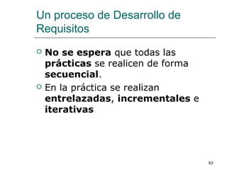 Un proceso de Desarrollo de
Requisitos
 No se espera que todas las
prácticas se realicen de forma
secuencial.
 En la práctica se realizan
entrelazadas, incrementales e
iterativas
82
 
