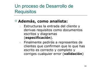 Un proceso de Desarrollo de
Requisitos
 Además, como analista:
3. Estructuras la entrada del cliente y
derivas requisitos como documentos
escritos y diagramas
(especificación).
4. Finalmente pedirás a representes de
clientes que confirmen que lo que has
escrito es correcto y completo y
corriges cualquier error (validación)
84
 