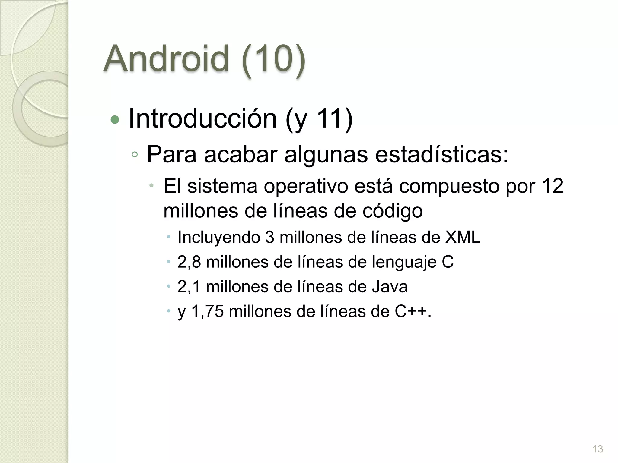 Android (10)
   Introducción (y 11)
    ◦ Para acabar algunas estadísticas:
      El sistema operativo está compuesto por 12
       millones de líneas de código
          Incluyendo 3 millones de líneas de XML
          2,8 millones de líneas de lenguaje C
          2,1 millones de líneas de Java
          y 1,75 millones de líneas de C++.




                                                    13
 