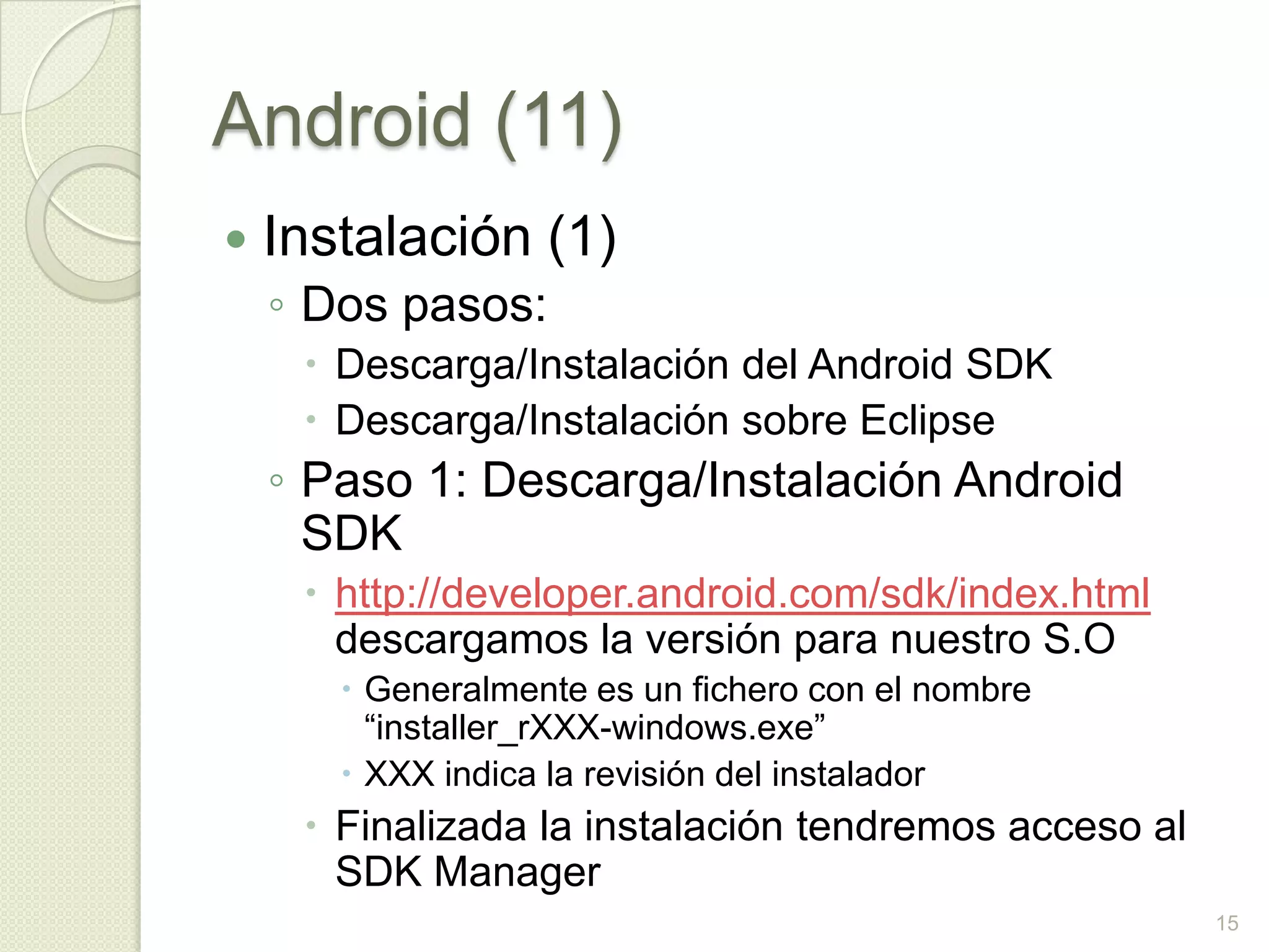 Android (11)
   Instalación (1)
    ◦ Dos pasos:
      Descarga/Instalación del Android SDK
      Descarga/Instalación sobre Eclipse
    ◦ Paso 1: Descarga/Instalación Android
      SDK
      http://developer.android.com/sdk/index.html
       descargamos la versión para nuestro S.O
        Generalmente es un fichero con el nombre
         “installer_rXXX-windows.exe”
        XXX indica la revisión del instalador
      Finalizada la instalación tendremos acceso al
       SDK Manager
                                                       15
 