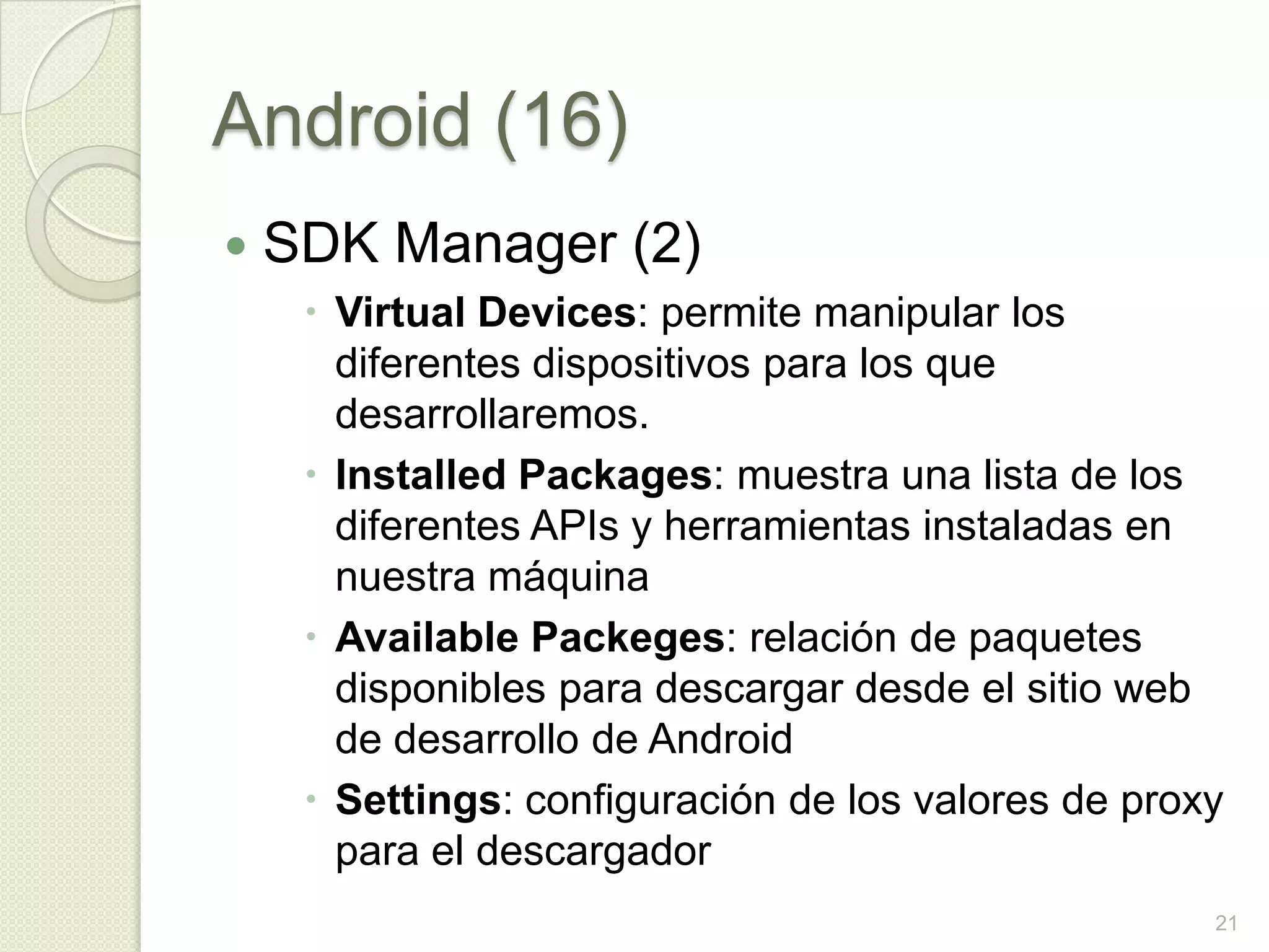 Android (16)
   SDK Manager (2)
      Virtual Devices: permite manipular los
       diferentes dispositivos para los que
       desarrollaremos.
      Installed Packages: muestra una lista de los
       diferentes APIs y herramientas instaladas en
       nuestra máquina
      Available Packeges: relación de paquetes
       disponibles para descargar desde el sitio web
       de desarrollo de Android
      Settings: configuración de los valores de proxy
       para el descargador
                                                     21
 