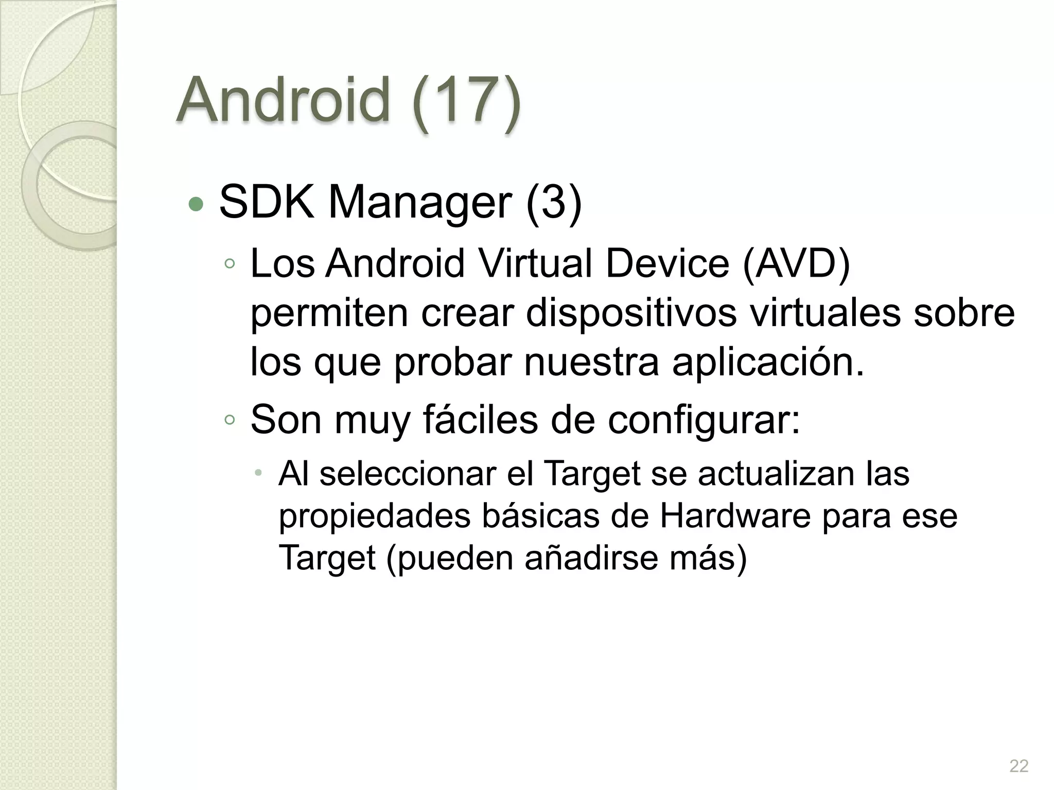 Android (17)
   SDK Manager (3)
    ◦ Los Android Virtual Device (AVD)
      permiten crear dispositivos virtuales sobre
      los que probar nuestra aplicación.
    ◦ Son muy fáciles de configurar:
      Al seleccionar el Target se actualizan las
       propiedades básicas de Hardware para ese
       Target (pueden añadirse más)




                                                    22
 
