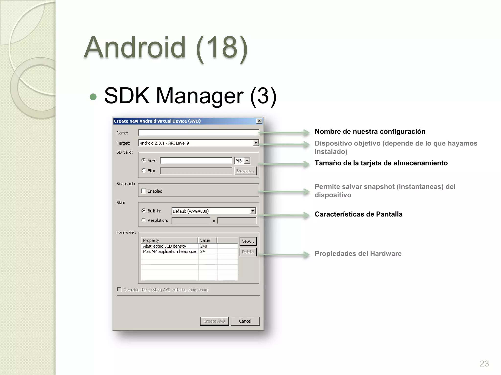 Android (18)
   SDK Manager (3)
                      Nombre de nuestra configuración
                      Dispositivo objetivo (depende de lo que hayamos
                      instalado)
                      Tamaño de la tarjeta de almacenamiento


                      Permite salvar snapshot (instantaneas) del
                      dispositivo

                      Características de Pantalla




                      Propiedades del Hardware




                                                                        23
 