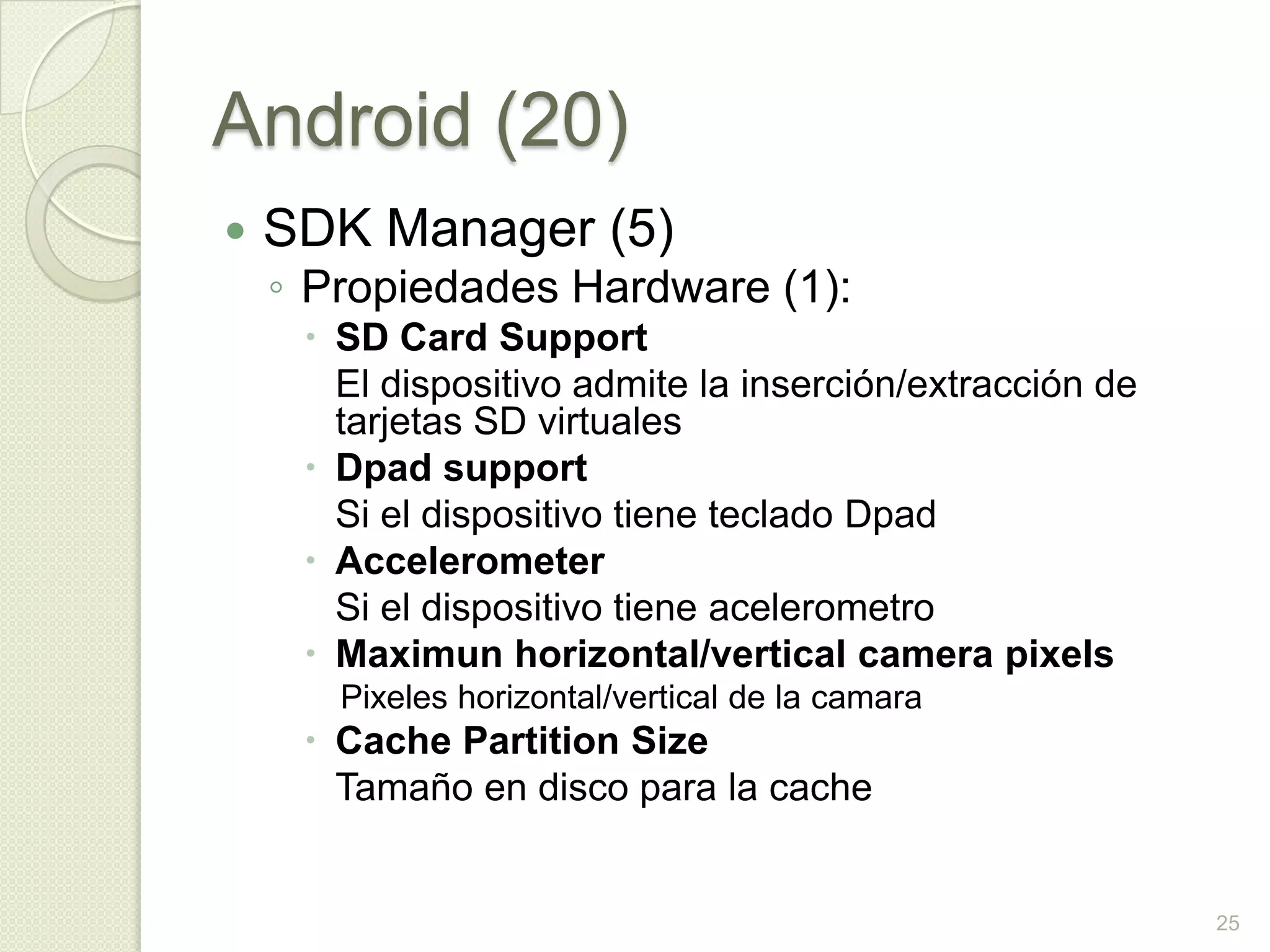 Android (20)
   SDK Manager (5)
    ◦ Propiedades Hardware (1):
      SD Card Support
       El dispositivo admite la inserción/extracción de
       tarjetas SD virtuales
      Dpad support
       Si el dispositivo tiene teclado Dpad
      Accelerometer
       Si el dispositivo tiene acelerometro
      Maximun horizontal/vertical camera pixels
       Pixeles horizontal/vertical de la camara
      Cache Partition Size
       Tamaño en disco para la cache


                                                          25
 