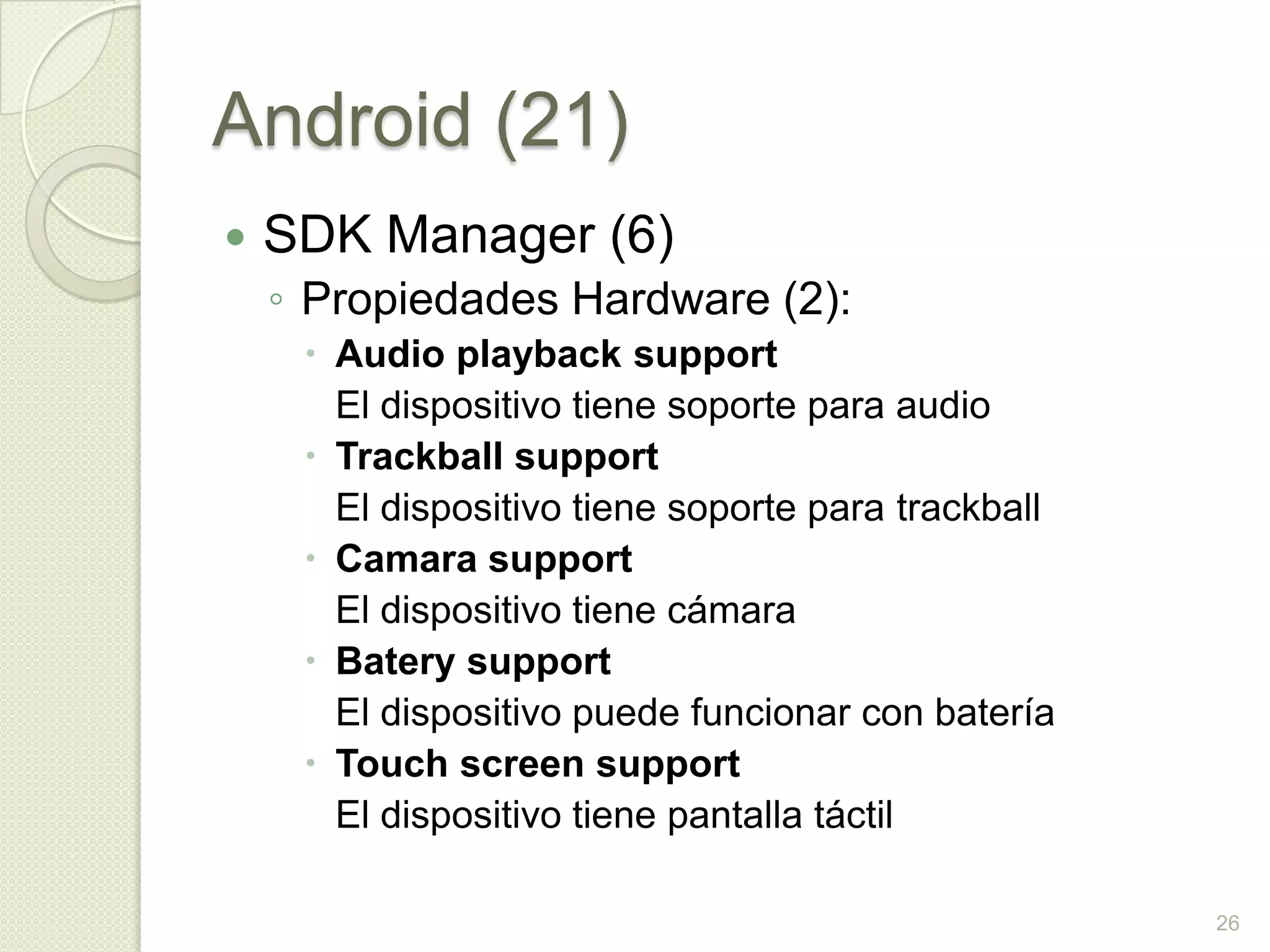 Android (21)
   SDK Manager (6)
    ◦ Propiedades Hardware (2):
      Audio playback support
       El dispositivo tiene soporte para audio
      Trackball support
       El dispositivo tiene soporte para trackball
      Camara support
       El dispositivo tiene cámara
      Batery support
       El dispositivo puede funcionar con batería
      Touch screen support
       El dispositivo tiene pantalla táctil

                                                     26
 
