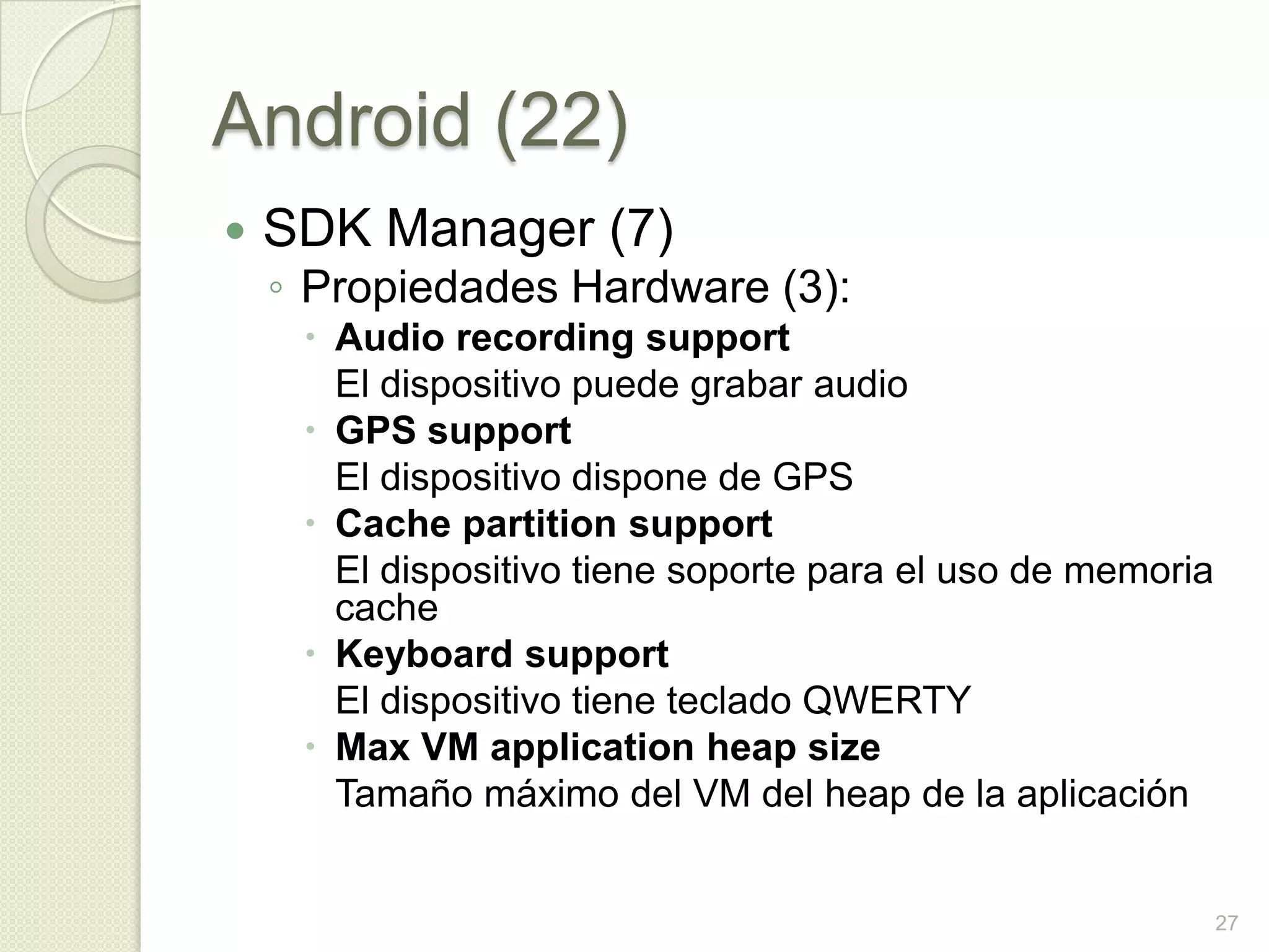 Android (22)
   SDK Manager (7)
    ◦ Propiedades Hardware (3):
      Audio recording support
       El dispositivo puede grabar audio
      GPS support
       El dispositivo dispone de GPS
      Cache partition support
       El dispositivo tiene soporte para el uso de memoria
       cache
      Keyboard support
       El dispositivo tiene teclado QWERTY
      Max VM application heap size
       Tamaño máximo del VM del heap de la aplicación


                                                             27
 