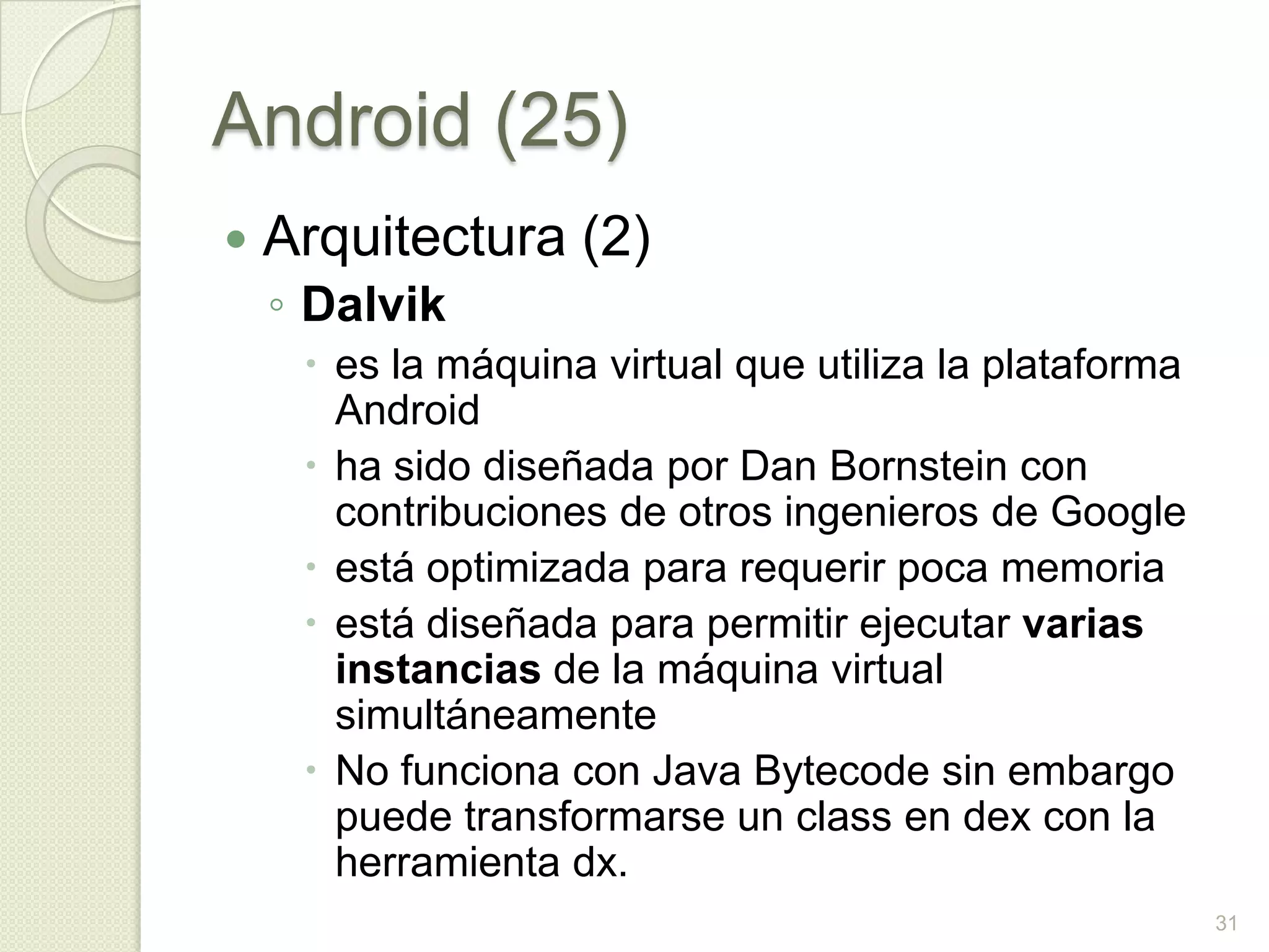 Android (25)
   Arquitectura (2)
    ◦ Dalvik
      es la máquina virtual que utiliza la plataforma
       Android
      ha sido diseñada por Dan Bornstein con
       contribuciones de otros ingenieros de Google
      está optimizada para requerir poca memoria
      está diseñada para permitir ejecutar varias
       instancias de la máquina virtual
       simultáneamente
      No funciona con Java Bytecode sin embargo
       puede transformarse un class en dex con la
       herramienta dx.
                                                         31
 