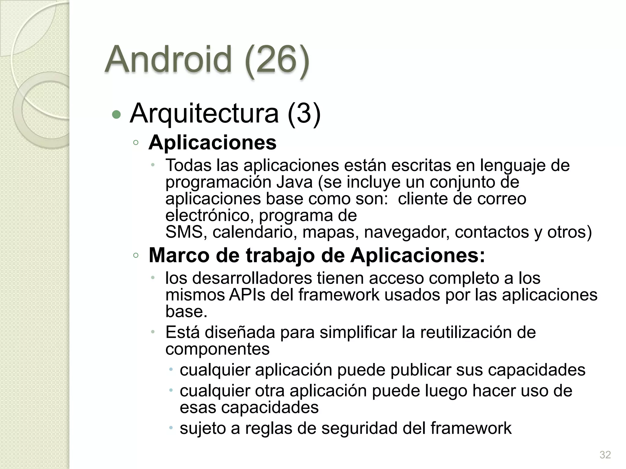 Android (26)
   Arquitectura (3)
    ◦ Aplicaciones
      Todas las aplicaciones están escritas en lenguaje de
       programación Java (se incluye un conjunto de
       aplicaciones base como son: cliente de correo
       electrónico, programa de
       SMS, calendario, mapas, navegador, contactos y otros)
    ◦ Marco de trabajo de Aplicaciones:
      los desarrolladores tienen acceso completo a los
       mismos APIs del framework usados por las aplicaciones
       base.
      Está diseñada para simplificar la reutilización de
       componentes
         cualquier aplicación puede publicar sus capacidades
         cualquier otra aplicación puede luego hacer uso de
          esas capacidades
         sujeto a reglas de seguridad del framework
                                                                32
 