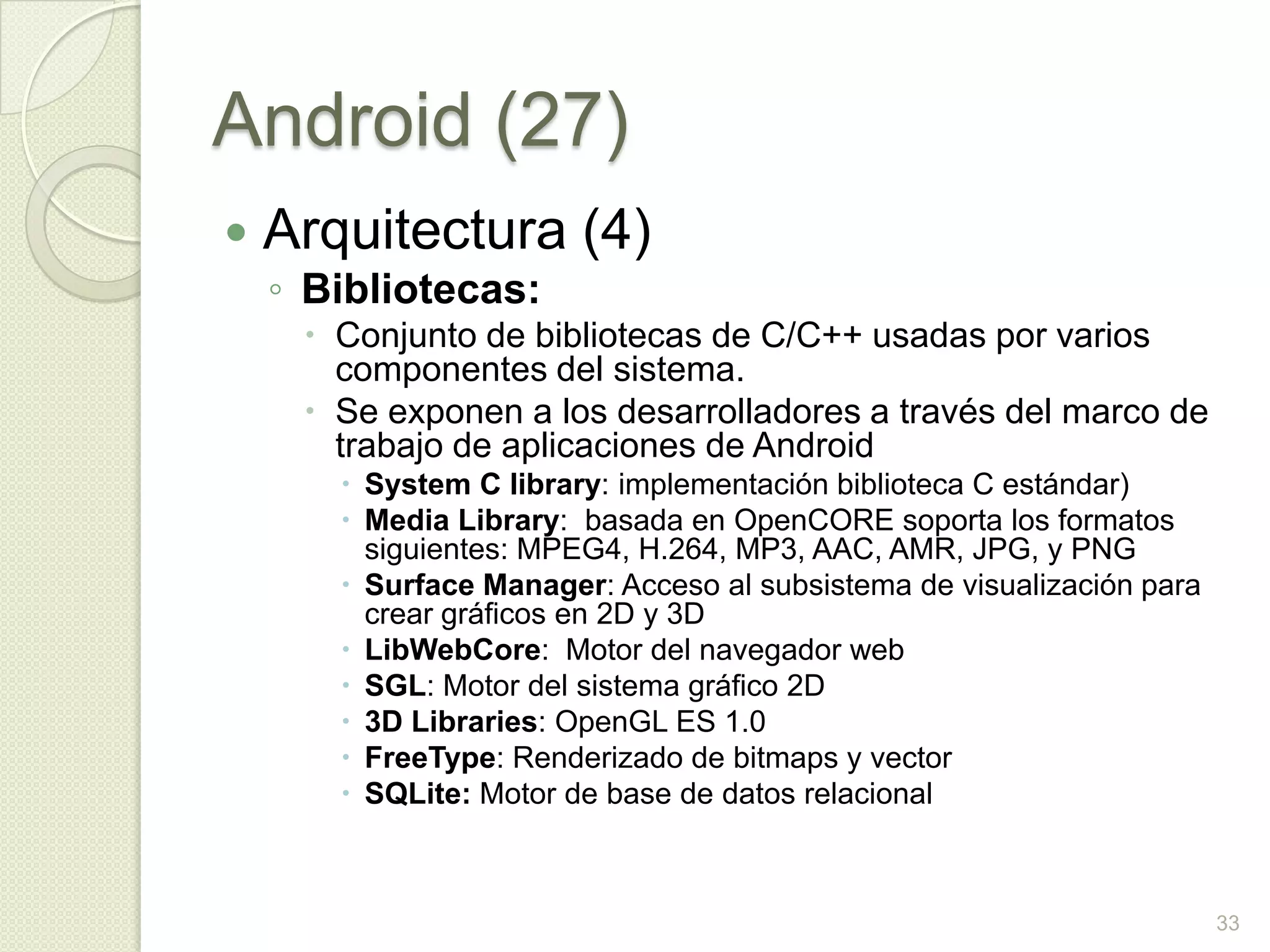 Android (27)
   Arquitectura (4)
    ◦ Bibliotecas:
      Conjunto de bibliotecas de C/C++ usadas por varios
       componentes del sistema.
      Se exponen a los desarrolladores a través del marco de
       trabajo de aplicaciones de Android
        System C library: implementación biblioteca C estándar)
        Media Library: basada en OpenCORE soporta los formatos
         siguientes: MPEG4, H.264, MP3, AAC, AMR, JPG, y PNG
        Surface Manager: Acceso al subsistema de visualización para
         crear gráficos en 2D y 3D
        LibWebCore: Motor del navegador web
        SGL: Motor del sistema gráfico 2D
        3D Libraries: OpenGL ES 1.0
        FreeType: Renderizado de bitmaps y vector
        SQLite: Motor de base de datos relacional



                                                                       33
 