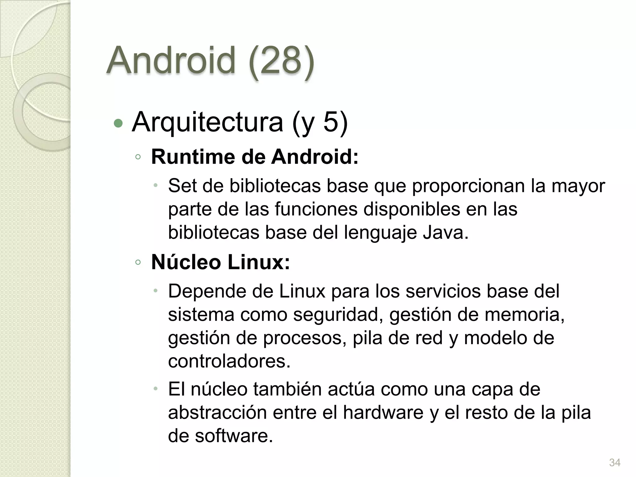 Android (28)
   Arquitectura (y 5)
    ◦ Runtime de Android:
      Set de bibliotecas base que proporcionan la mayor
       parte de las funciones disponibles en las
       bibliotecas base del lenguaje Java.
    ◦ Núcleo Linux:
      Depende de Linux para los servicios base del
       sistema como seguridad, gestión de memoria,
       gestión de procesos, pila de red y modelo de
       controladores.
      El núcleo también actúa como una capa de
       abstracción entre el hardware y el resto de la pila
       de software.
                                                             34
 