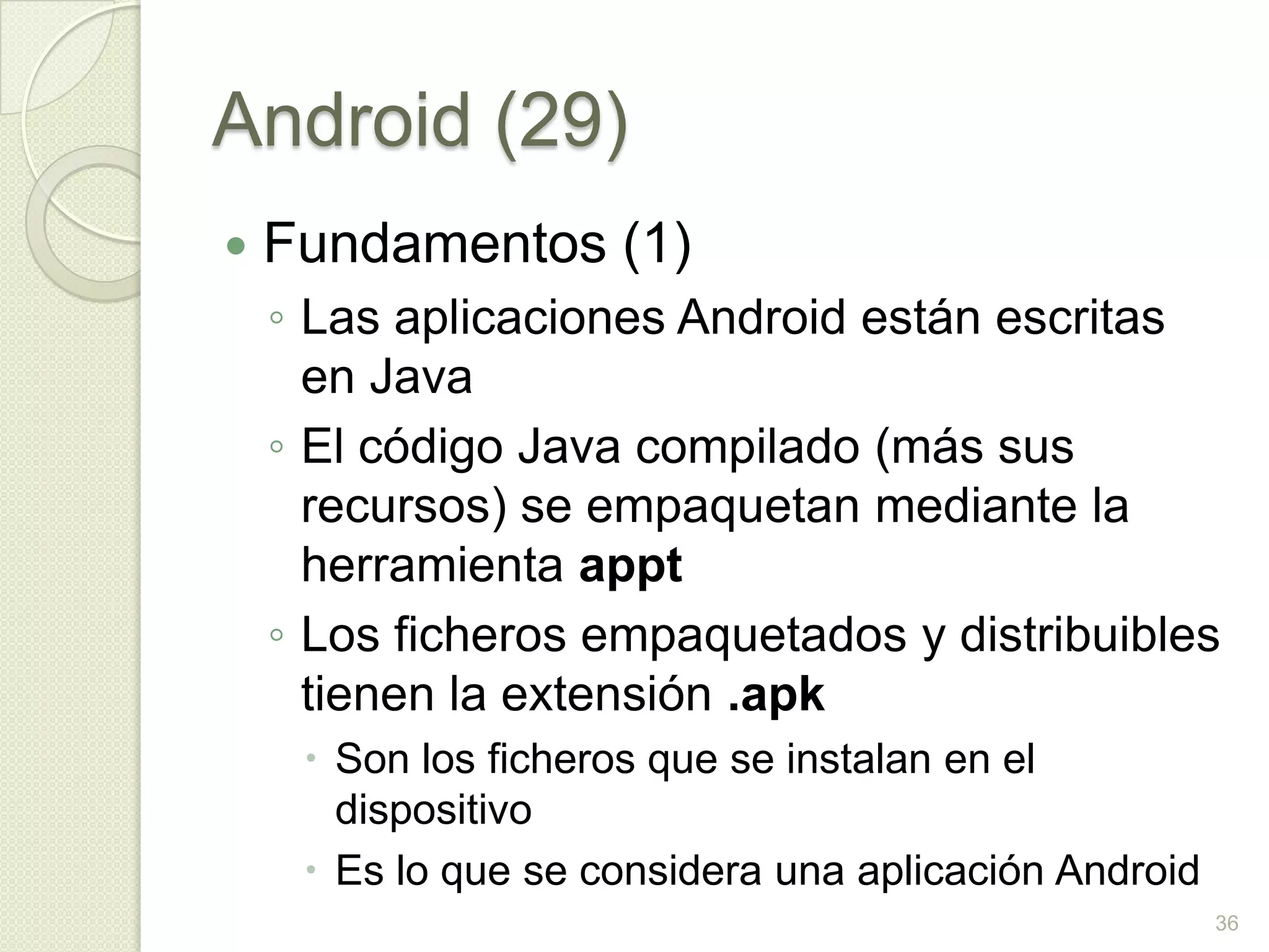 Android (29)
   Fundamentos (1)
    ◦ Las aplicaciones Android están escritas
      en Java
    ◦ El código Java compilado (más sus
      recursos) se empaquetan mediante la
      herramienta appt
    ◦ Los ficheros empaquetados y distribuibles
      tienen la extensión .apk
      Son los ficheros que se instalan en el
       dispositivo
      Es lo que se considera una aplicación Android
                                                       36
 