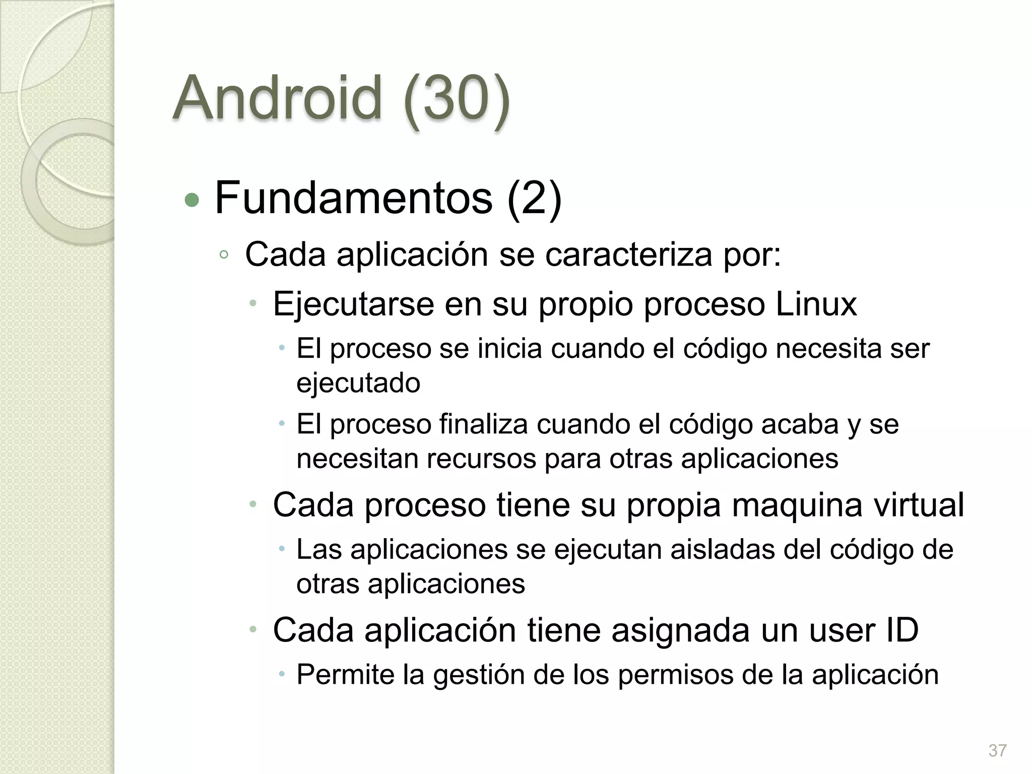 Android (30)
   Fundamentos (2)
    ◦ Cada aplicación se caracteriza por:
       Ejecutarse en su propio proceso Linux
        El proceso se inicia cuando el código necesita ser
         ejecutado
        El proceso finaliza cuando el código acaba y se
         necesitan recursos para otras aplicaciones
      Cada proceso tiene su propia maquina virtual
        Las aplicaciones se ejecutan aisladas del código de
         otras aplicaciones
      Cada aplicación tiene asignada un user ID
        Permite la gestión de los permisos de la aplicación

                                                               37
 