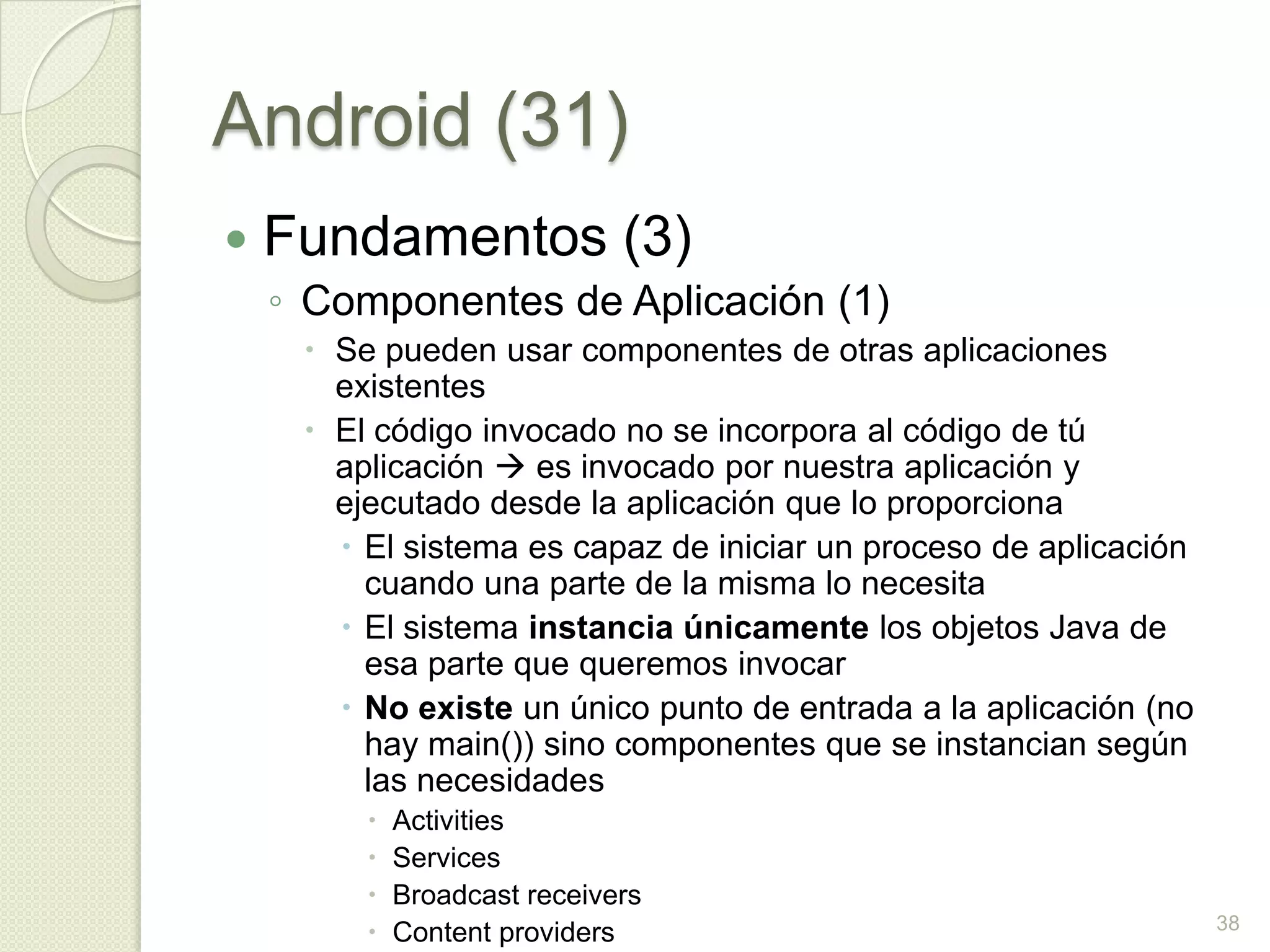 Android (31)
   Fundamentos (3)
    ◦ Componentes de Aplicación (1)
      Se pueden usar componentes de otras aplicaciones
       existentes
      El código invocado no se incorpora al código de tú
       aplicación  es invocado por nuestra aplicación y
       ejecutado desde la aplicación que lo proporciona
        El sistema es capaz de iniciar un proceso de aplicación
         cuando una parte de la misma lo necesita
        El sistema instancia únicamente los objetos Java de
         esa parte que queremos invocar
        No existe un único punto de entrada a la aplicación (no
         hay main()) sino componentes que se instancian según
         las necesidades
            Activities
            Services
            Broadcast receivers
                                                                   38
            Content providers
 