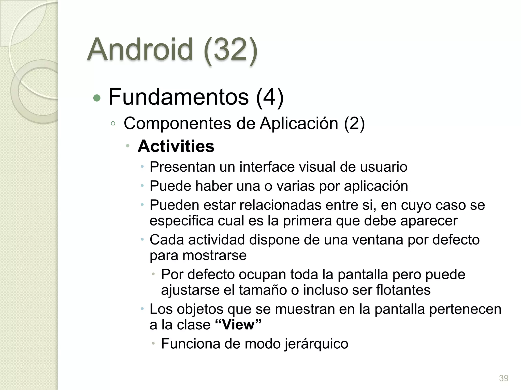 Android (32)
   Fundamentos (4)
    ◦ Componentes de Aplicación (2)
       Activities
        Presentan un interface visual de usuario
        Puede haber una o varias por aplicación
        Pueden estar relacionadas entre si, en cuyo caso se
         especifica cual es la primera que debe aparecer
        Cada actividad dispone de una ventana por defecto
         para mostrarse
          Por defecto ocupan toda la pantalla pero puede
           ajustarse el tamaño o incluso ser flotantes
        Los objetos que se muestran en la pantalla pertenecen
         a la clase “View”
          Funciona de modo jerárquico

                                                             39
 