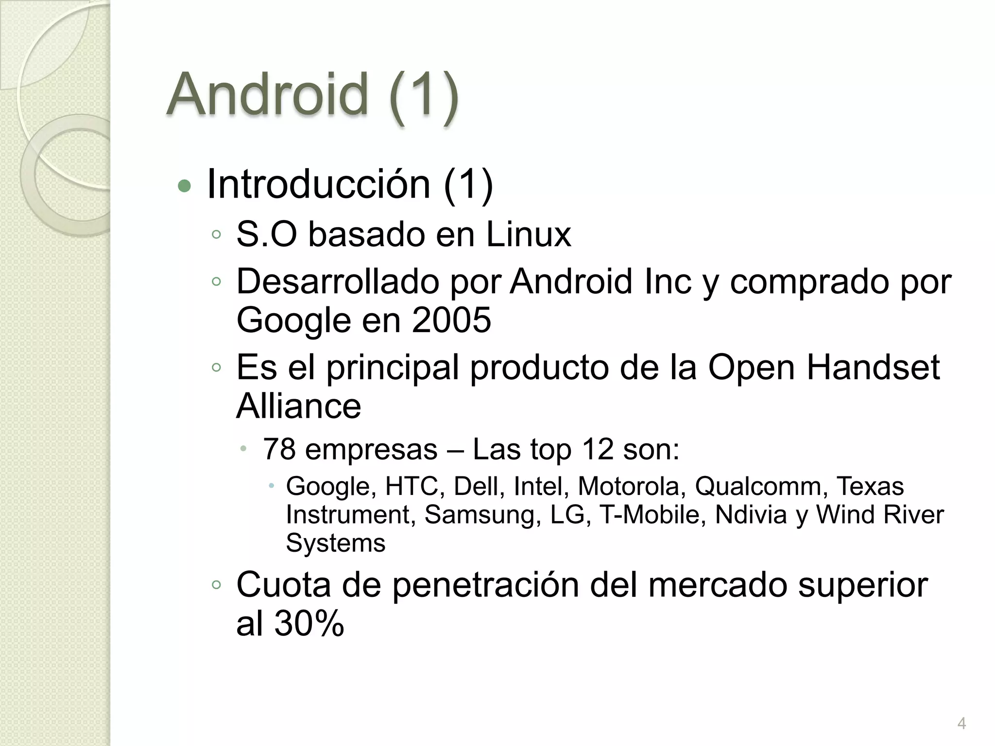 Android (1)
   Introducción (1)
    ◦ S.O basado en Linux
    ◦ Desarrollado por Android Inc y comprado por
      Google en 2005
    ◦ Es el principal producto de la Open Handset
      Alliance
      78 empresas – Las top 12 son:
        Google, HTC, Dell, Intel, Motorola, Qualcomm, Texas
         Instrument, Samsung, LG, T-Mobile, Ndivia y Wind River
         Systems
    ◦ Cuota de penetración del mercado superior
      al 30%

                                                                  4
 