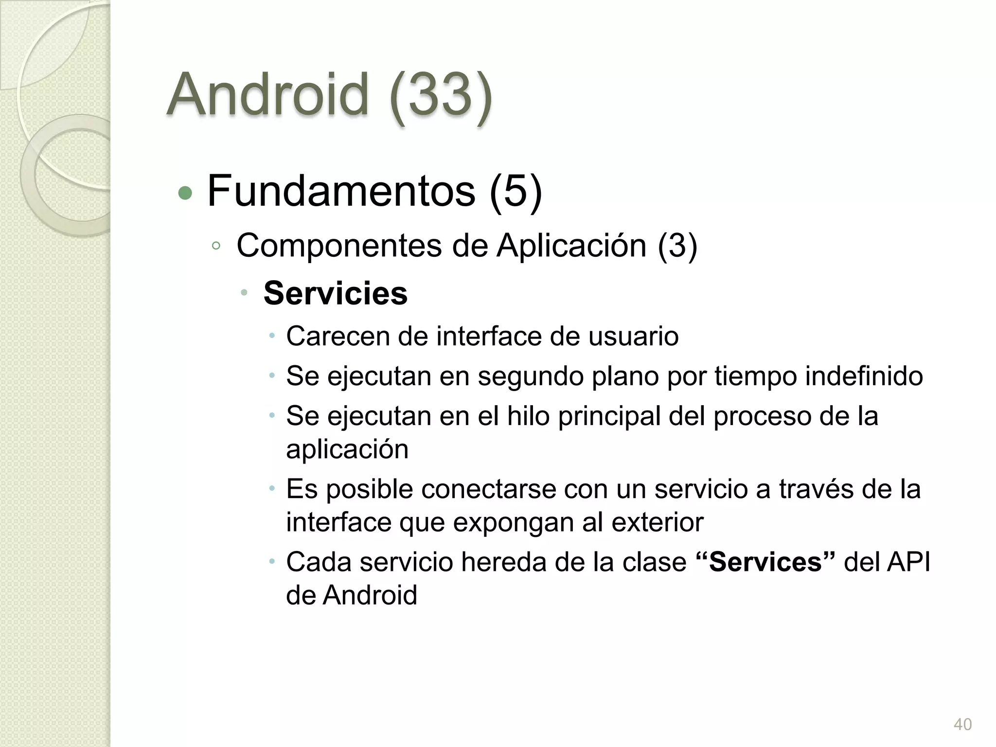 Android (33)
   Fundamentos (5)
    ◦ Componentes de Aplicación (3)
       Servicies
        Carecen de interface de usuario
        Se ejecutan en segundo plano por tiempo indefinido
        Se ejecutan en el hilo principal del proceso de la
         aplicación
        Es posible conectarse con un servicio a través de la
         interface que expongan al exterior
        Cada servicio hereda de la clase “Services” del API
         de Android



                                                                40
 