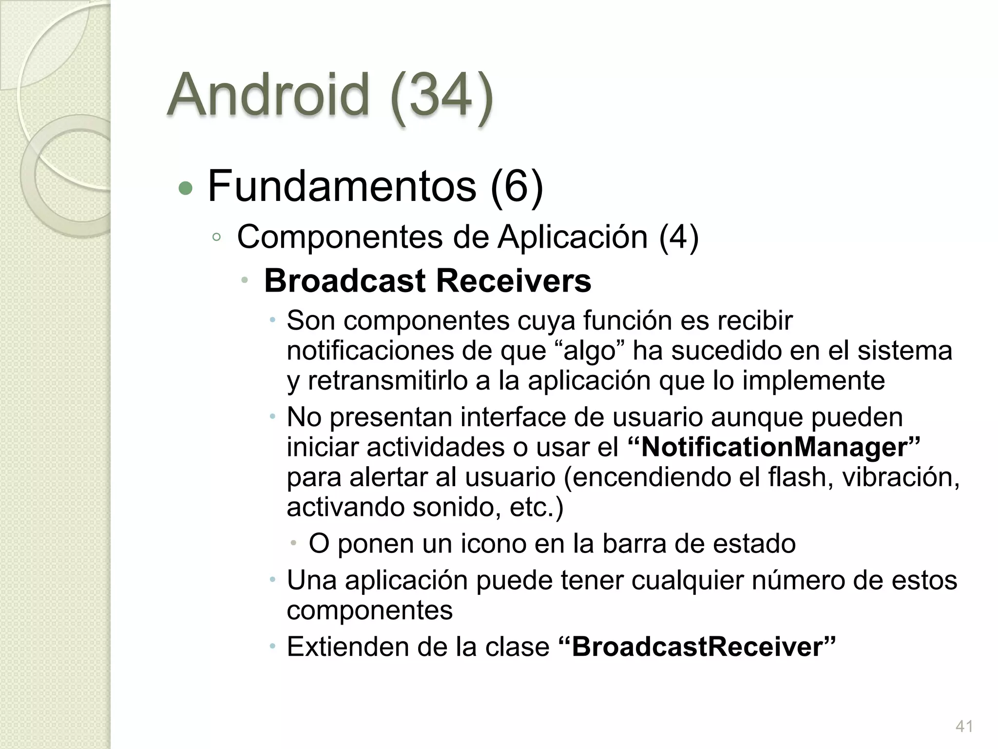 Android (34)
   Fundamentos (6)
    ◦ Componentes de Aplicación (4)
       Broadcast Receivers
        Son componentes cuya función es recibir
         notificaciones de que “algo” ha sucedido en el sistema
         y retransmitirlo a la aplicación que lo implemente
        No presentan interface de usuario aunque pueden
         iniciar actividades o usar el “NotificationManager”
         para alertar al usuario (encendiendo el flash, vibración,
         activando sonido, etc.)
          O ponen un icono en la barra de estado
        Una aplicación puede tener cualquier número de estos
         componentes
        Extienden de la clase “BroadcastReceiver”

                                                                 41
 