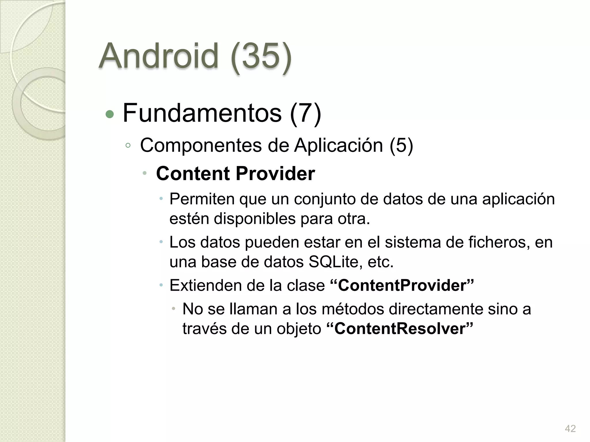 Android (35)
   Fundamentos (7)
    ◦ Componentes de Aplicación (5)
       Content Provider
        Permiten que un conjunto de datos de una aplicación
         estén disponibles para otra.
        Los datos pueden estar en el sistema de ficheros, en
         una base de datos SQLite, etc.
        Extienden de la clase “ContentProvider”
          No se llaman a los métodos directamente sino a
           través de un objeto “ContentResolver”




                                                                42
 