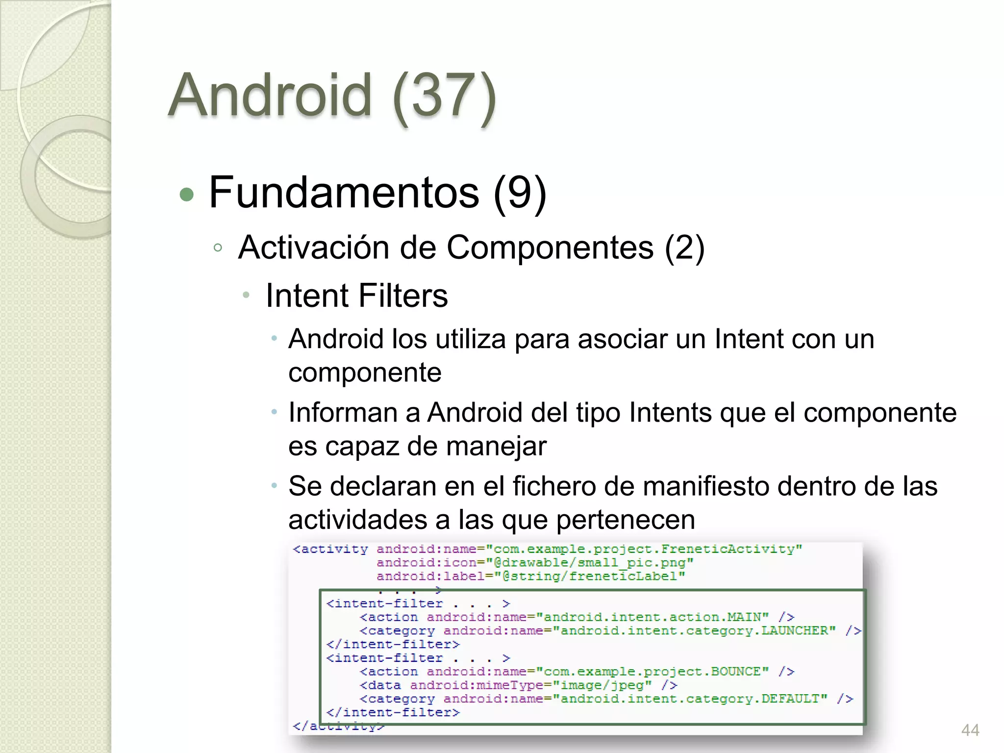 Android (37)
   Fundamentos (9)
    ◦ Activación de Componentes (2)
       Intent Filters
        Android los utiliza para asociar un Intent con un
         componente
        Informan a Android del tipo Intents que el componente
         es capaz de manejar
        Se declaran en el fichero de manifiesto dentro de las
         actividades a las que pertenecen




                                                                 44
 