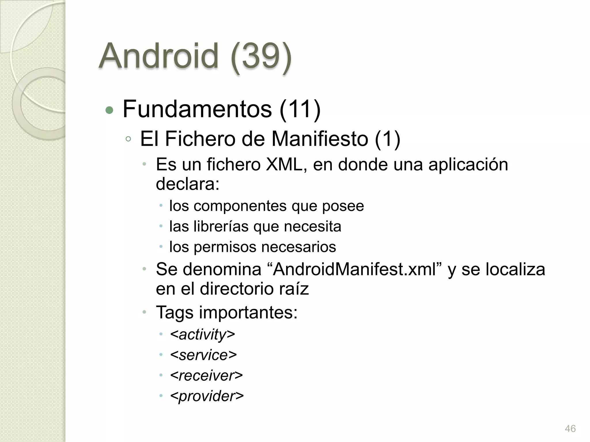 Android (39)
   Fundamentos (11)
    ◦ El Fichero de Manifiesto (1)
      Es un fichero XML, en donde una aplicación
       declara:
        los componentes que posee
        las librerías que necesita
        los permisos necesarios
      Se denomina “AndroidManifest.xml” y se localiza
       en el directorio raíz
      Tags importantes:
          <activity>
          <service>
          <receiver>
          <provider>
                                                         46
 