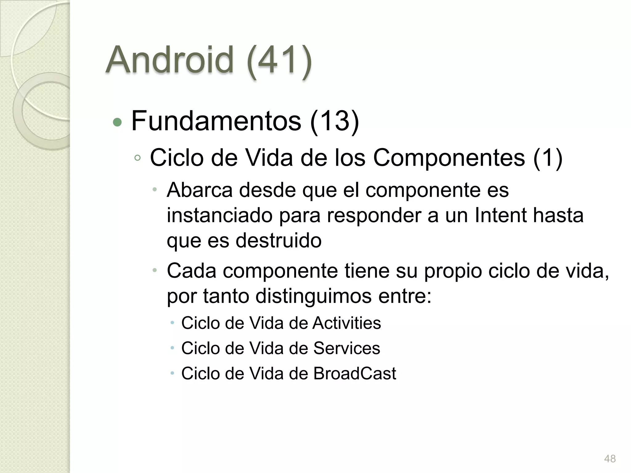 Android (41)
   Fundamentos (13)
    ◦ Ciclo de Vida de los Componentes (1)
      Abarca desde que el componente es
       instanciado para responder a un Intent hasta
       que es destruido
      Cada componente tiene su propio ciclo de vida,
       por tanto distinguimos entre:
        Ciclo de Vida de Activities
        Ciclo de Vida de Services
        Ciclo de Vida de BroadCast



                                                    48
 