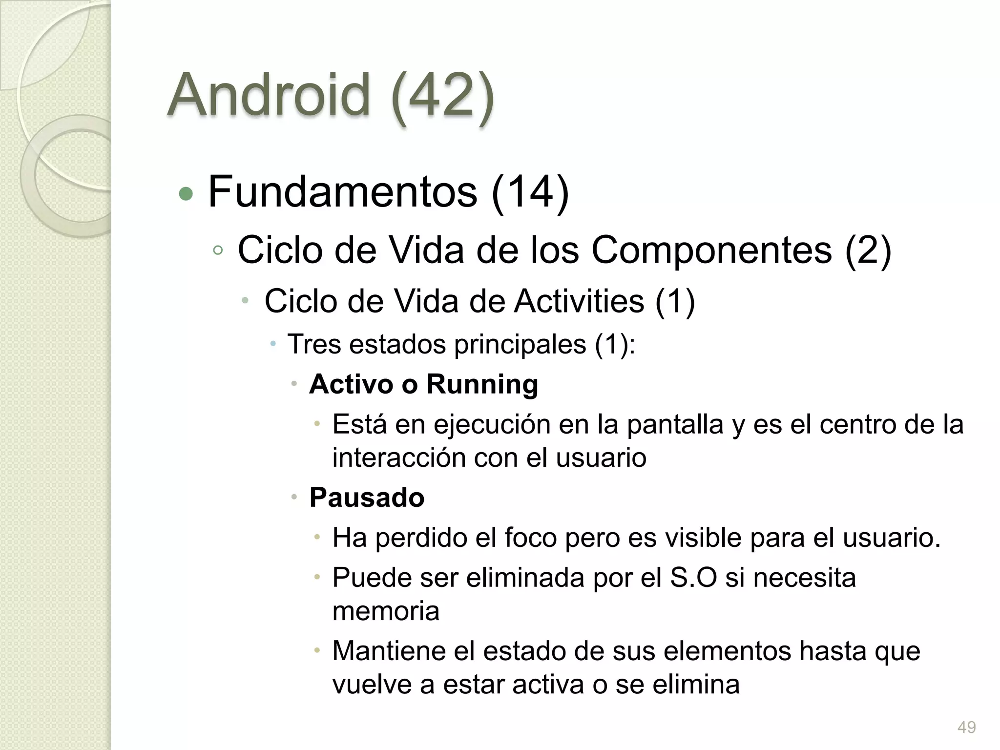 Android (42)
   Fundamentos (14)
    ◦ Ciclo de Vida de los Componentes (2)
      Ciclo de Vida de Activities (1)
        Tres estados principales (1):
          Activo o Running
            Está en ejecución en la pantalla y es el centro de la
             interacción con el usuario
          Pausado
            Ha perdido el foco pero es visible para el usuario.
            Puede ser eliminada por el S.O si necesita
             memoria
            Mantiene el estado de sus elementos hasta que
             vuelve a estar activa o se elimina
                                                                 49
 