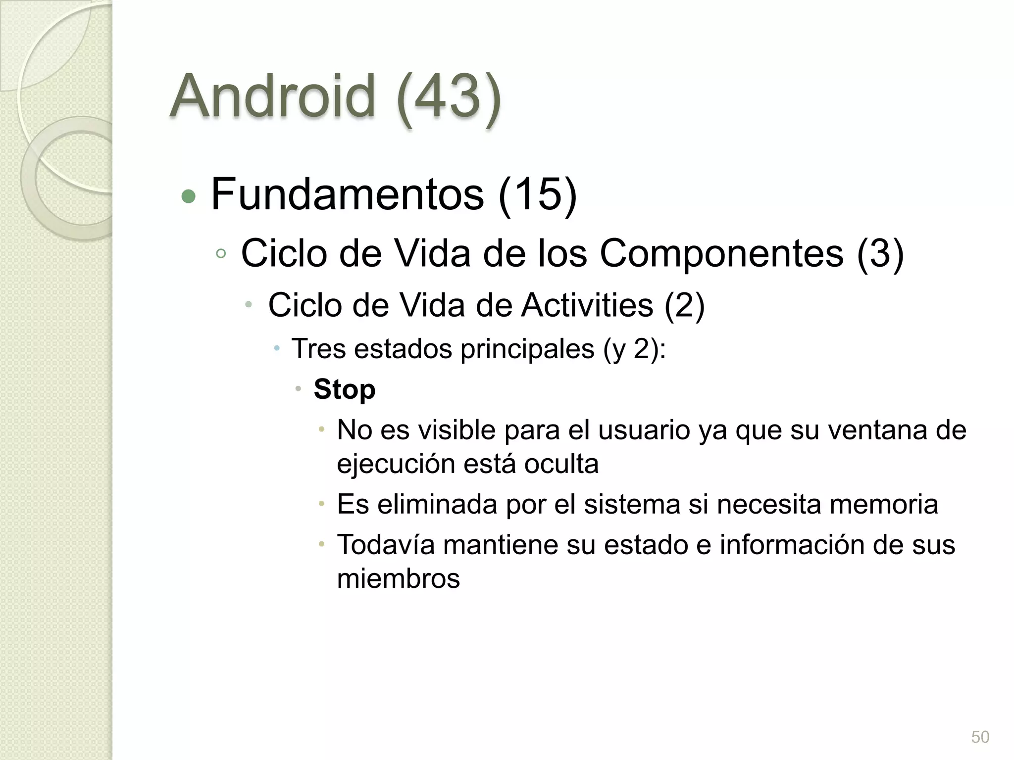 Android (43)
   Fundamentos (15)
    ◦ Ciclo de Vida de los Componentes (3)
      Ciclo de Vida de Activities (2)
        Tres estados principales (y 2):
          Stop
            No es visible para el usuario ya que su ventana de
             ejecución está oculta
            Es eliminada por el sistema si necesita memoria
            Todavía mantiene su estado e información de sus
             miembros




                                                                  50
 