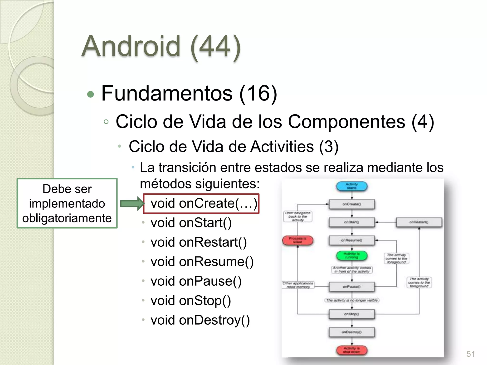 Android (44)
              Fundamentos (16)
               ◦ Ciclo de Vida de los Componentes (4)
                    Ciclo de Vida de Activities (3)
                      La transición entre estados se realiza mediante los
    Debe ser           métodos siguientes:
 implementado           void onCreate(…)
obligatoriamente        void onStart()
                        void onRestart()
                        void onResume()
                        void onPause()
                        void onStop()
                        void onDestroy()

                                                                             51
 