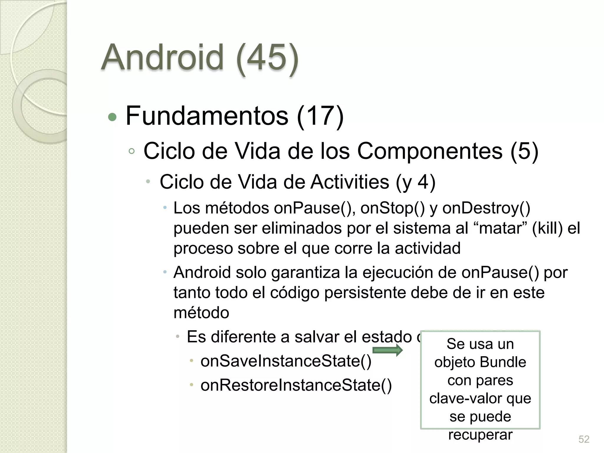 Android (45)
   Fundamentos (17)
    ◦ Ciclo de Vida de los Componentes (5)
      Ciclo de Vida de Activities (y 4)
        Los métodos onPause(), onStop() y onDestroy()
         pueden ser eliminados por el sistema al “matar” (kill) el
         proceso sobre el que corre la actividad
        Android solo garantiza la ejecución de onPause() por
         tanto todo el código persistente debe de ir en este
         método
          Es diferente a salvar el estado de la actividad
                                               Se usa un
            onSaveInstanceState()           objeto Bundle
            onRestoreInstanceState()          con pares
                                            clave-valor que
                                               se puede
                                               recuperar         52
 