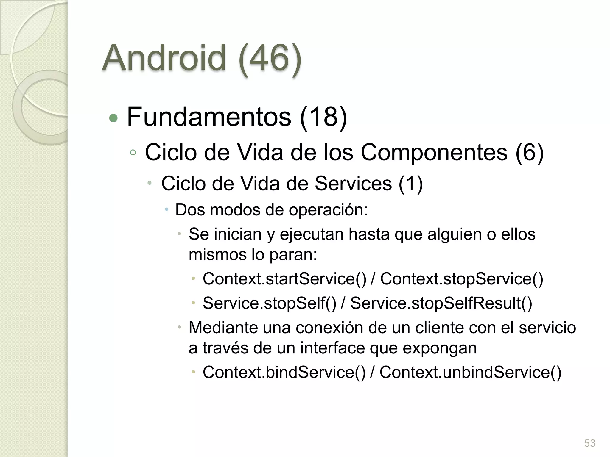 Android (46)
   Fundamentos (18)
    ◦ Ciclo de Vida de los Componentes (6)
      Ciclo de Vida de Services (1)
        Dos modos de operación:
          Se inician y ejecutan hasta que alguien o ellos
           mismos lo paran:
            Context.startService() / Context.stopService()
            Service.stopSelf() / Service.stopSelfResult()
          Mediante una conexión de un cliente con el servicio
           a través de un interface que expongan
            Context.bindService() / Context.unbindService()



                                                                 53
 