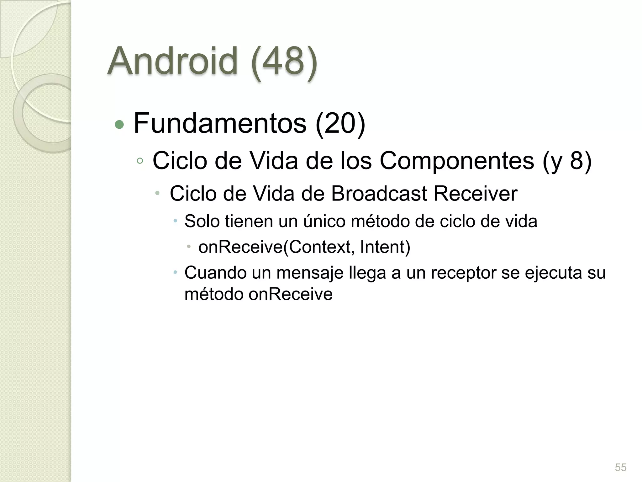 Android (48)
   Fundamentos (20)
    ◦ Ciclo de Vida de los Componentes (y 8)
      Ciclo de Vida de Broadcast Receiver
        Solo tienen un único método de ciclo de vida
          onReceive(Context, Intent)
        Cuando un mensaje llega a un receptor se ejecuta su
         método onReceive




                                                               55
 
